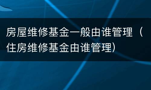 房屋维修基金一般由谁管理（住房维修基金由谁管理）