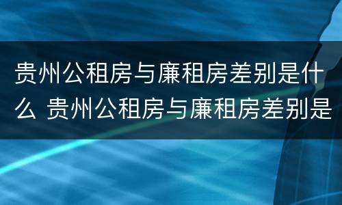 贵州公租房与廉租房差别是什么 贵州公租房与廉租房差别是什么呢