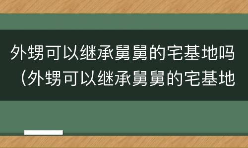 外甥可以继承舅舅的宅基地吗（外甥可以继承舅舅的宅基地吗知乎）