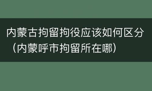内蒙古拘留拘役应该如何区分（内蒙呼市拘留所在哪）