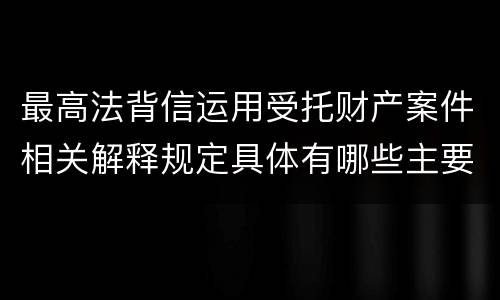 最高法背信运用受托财产案件相关解释规定具体有哪些主要内容