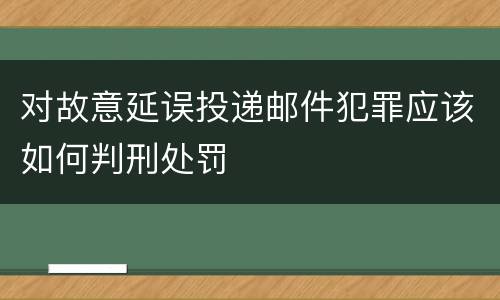 对故意延误投递邮件犯罪应该如何判刑处罚