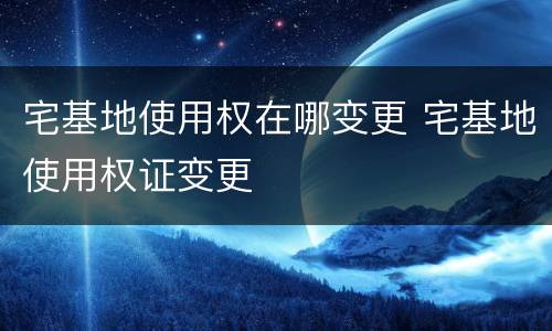 宅基地使用权在哪变更 宅基地使用权证变更