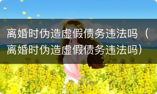 离婚时伪造虚假债务违法吗（离婚时伪造虚假债务违法吗）