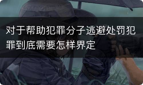 对于帮助犯罪分子逃避处罚犯罪到底需要怎样界定