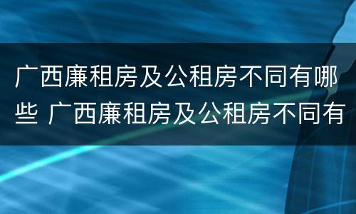 广西廉租房及公租房不同有哪些 广西廉租房及公租房不同有哪些区别