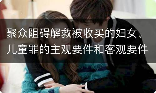 聚众阻碍解救被收买的妇女、儿童罪的主观要件和客观要件