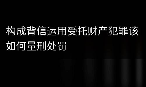 构成背信运用受托财产犯罪该如何量刑处罚