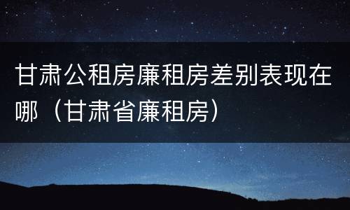 甘肃公租房廉租房差别表现在哪（甘肃省廉租房）