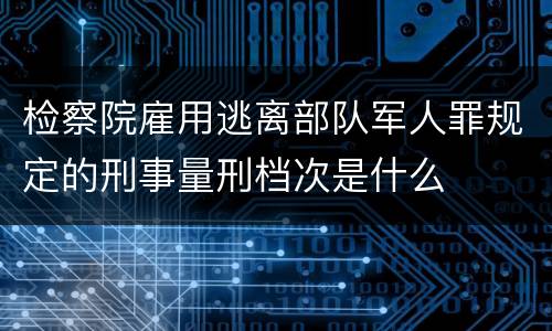 检察院雇用逃离部队军人罪规定的刑事量刑档次是什么