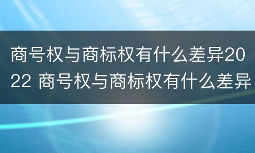 商号权与商标权有什么差异2022 商号权与商标权有什么差异2022年