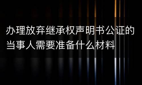 办理放弃继承权声明书公证的当事人需要准备什么材料
