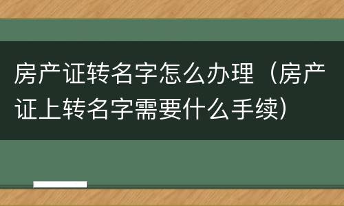 房产证转名字怎么办理（房产证上转名字需要什么手续）