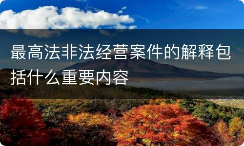 最高法非法经营案件的解释包括什么重要内容