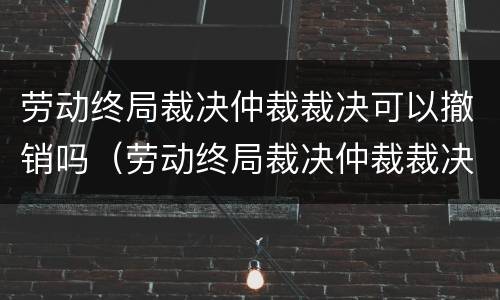 劳动终局裁决仲裁裁决可以撤销吗（劳动终局裁决仲裁裁决可以撤销吗）