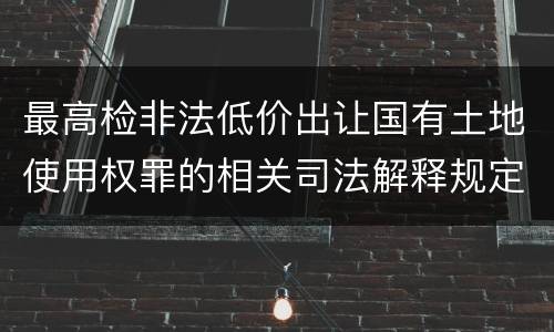 最高检非法低价出让国有土地使用权罪的相关司法解释规定有什么内容