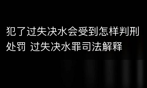 犯了过失决水会受到怎样判刑处罚 过失决水罪司法解释
