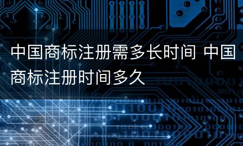 中国商标注册需多长时间 中国商标注册时间多久