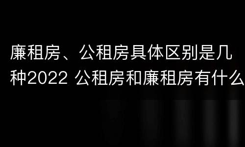 廉租房、公租房具体区别是几种2022 公租房和廉租房有什么区别?2019年的