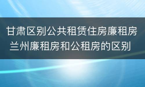 甘肃区别公共租赁住房廉租房 兰州廉租房和公租房的区别