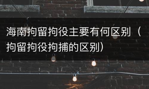海南拘留拘役主要有何区别（拘留拘役拘捕的区别）
