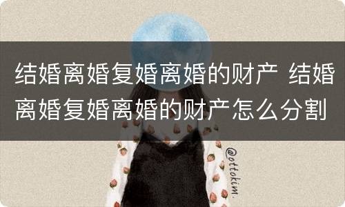 结婚离婚复婚离婚的财产 结婚离婚复婚离婚的财产怎么分割