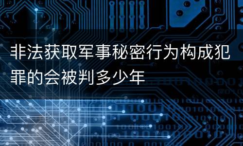 非法获取军事秘密行为构成犯罪的会被判多少年