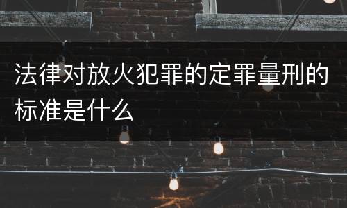法律对放火犯罪的定罪量刑的标准是什么