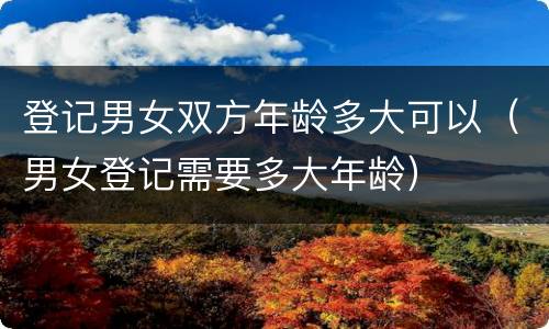 登记男女双方年龄多大可以（男女登记需要多大年龄）