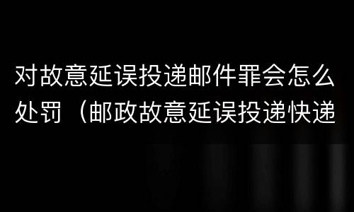 对故意延误投递邮件罪会怎么处罚（邮政故意延误投递快递）