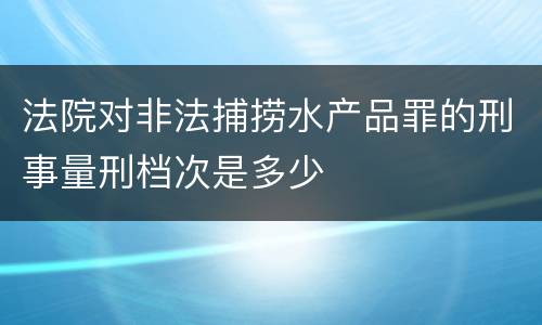 法院对非法捕捞水产品罪的刑事量刑档次是多少