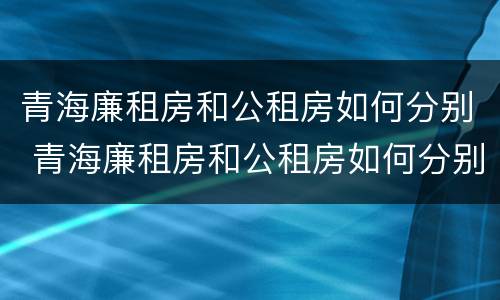 青海廉租房和公租房如何分别 青海廉租房和公租房如何分别出租