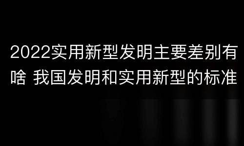2022实用新型发明主要差别有啥 我国发明和实用新型的标准
