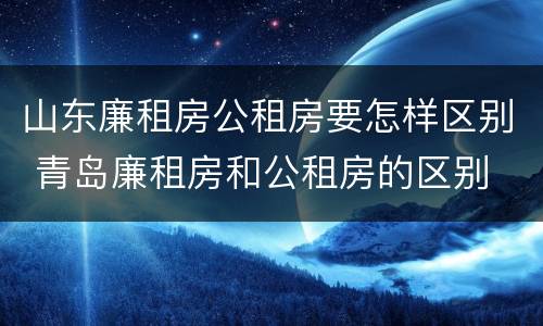 山东廉租房公租房要怎样区别 青岛廉租房和公租房的区别