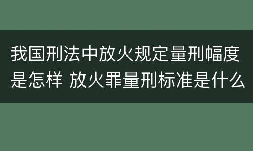 我国刑法中放火规定量刑幅度是怎样 放火罪量刑标准是什么