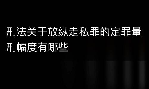 刑法关于放纵走私罪的定罪量刑幅度有哪些