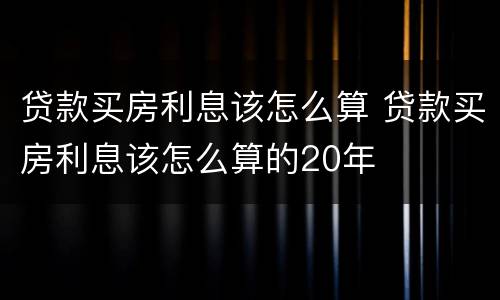 贷款买房利息该怎么算 贷款买房利息该怎么算的20年