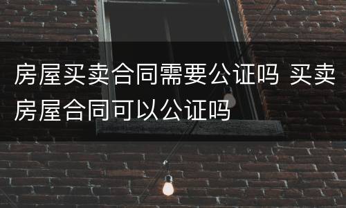 房屋买卖合同需要公证吗 买卖房屋合同可以公证吗