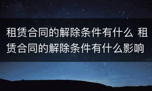 租赁合同的解除条件有什么 租赁合同的解除条件有什么影响