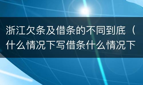 浙江欠条及借条的不同到底（什么情况下写借条什么情况下写欠条）