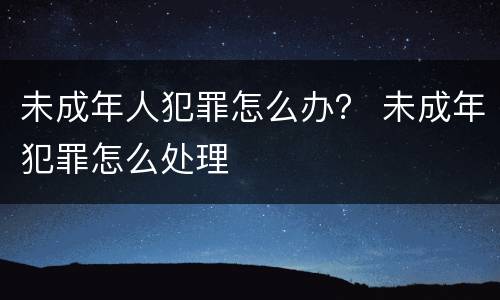 未成年人犯罪怎么办？ 未成年犯罪怎么处理