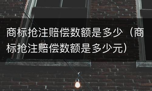 商标抢注赔偿数额是多少（商标抢注赔偿数额是多少元）