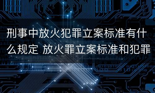 刑事中放火犯罪立案标准有什么规定 放火罪立案标准和犯罪构成