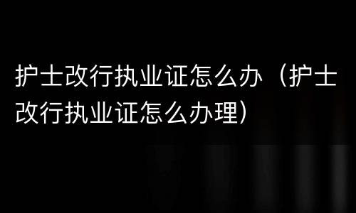 护士改行执业证怎么办（护士改行执业证怎么办理）