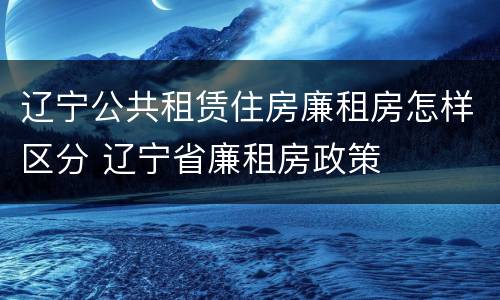 辽宁公共租赁住房廉租房怎样区分 辽宁省廉租房政策