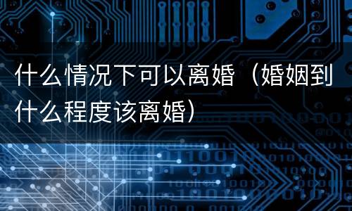 什么情况下可以离婚（婚姻到什么程度该离婚）