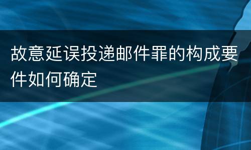 故意延误投递邮件罪的构成要件如何确定