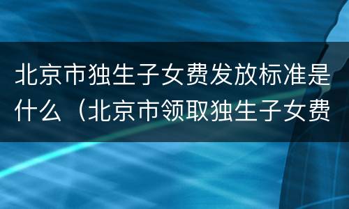 北京市独生子女费发放标准是什么（北京市领取独生子女费的标准）