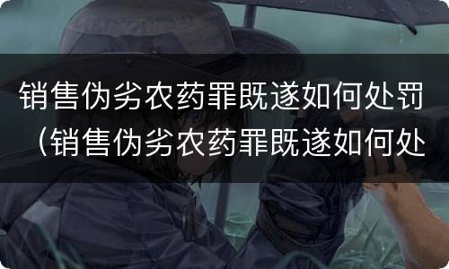 销售伪劣农药罪既遂如何处罚（销售伪劣农药罪既遂如何处罚）