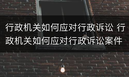 行政机关如何应对行政诉讼 行政机关如何应对行政诉讼案件